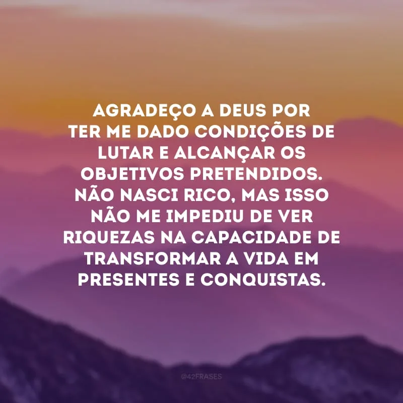 Agradeço a Deus por ter me dado condições de lutar e alcançar os objetivos pretendidos. Não nasci rico, mas isso não me impediu de ver riquezas na capacidade de transformar a vida em presentes e conquistas.