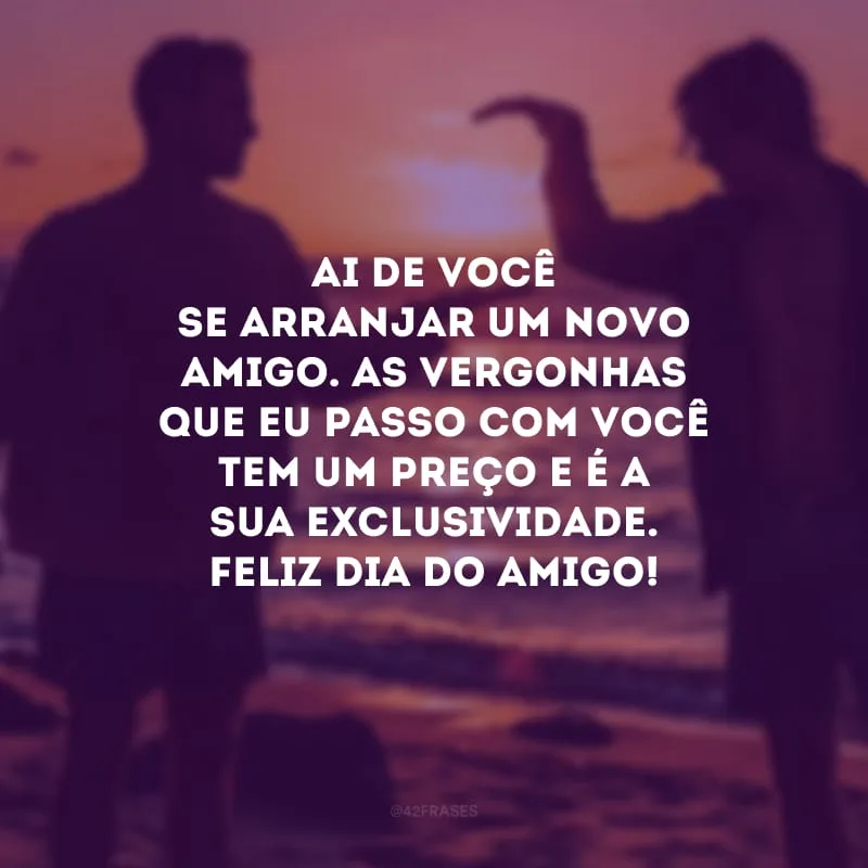 Ai de você se arranjar um novo amigo. As vergonhas que eu passo com você tem um preço e é a sua exclusividade. Feliz Dia do Amigo! 