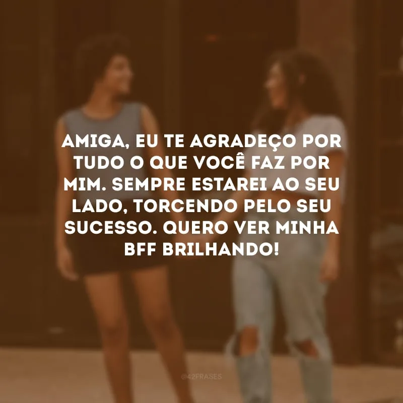 Amiga, eu te agradeço por tudo o que você faz por mim. Sempre estarei ao seu lado, torcendo pelo seu sucesso. Quero ver minha bff brilhando!