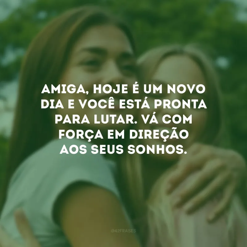 Amiga, hoje é um novo dia e você está pronta para lutar. Vá com força em direção aos seus sonhos.
