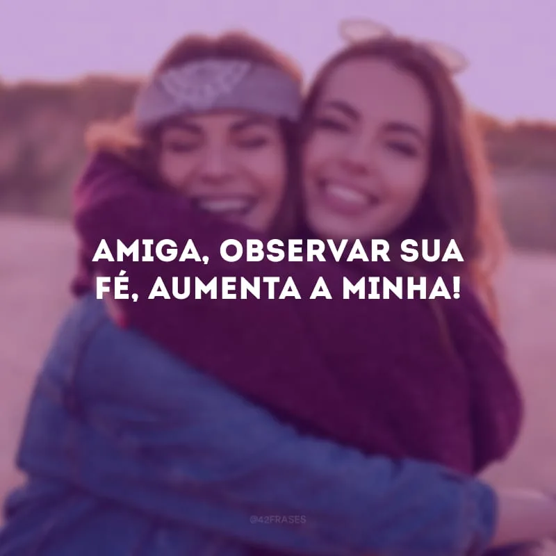 Amiga, observar sua fé, aumenta a minha!
