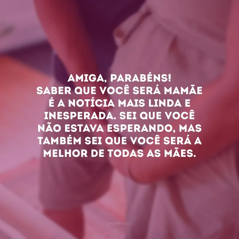 Amiga, parabéns! Saber que você será mamãe é a notícia mais linda e inesperada. Sei que você não estava esperando, mas também sei que você será a melhor de todas as mães.