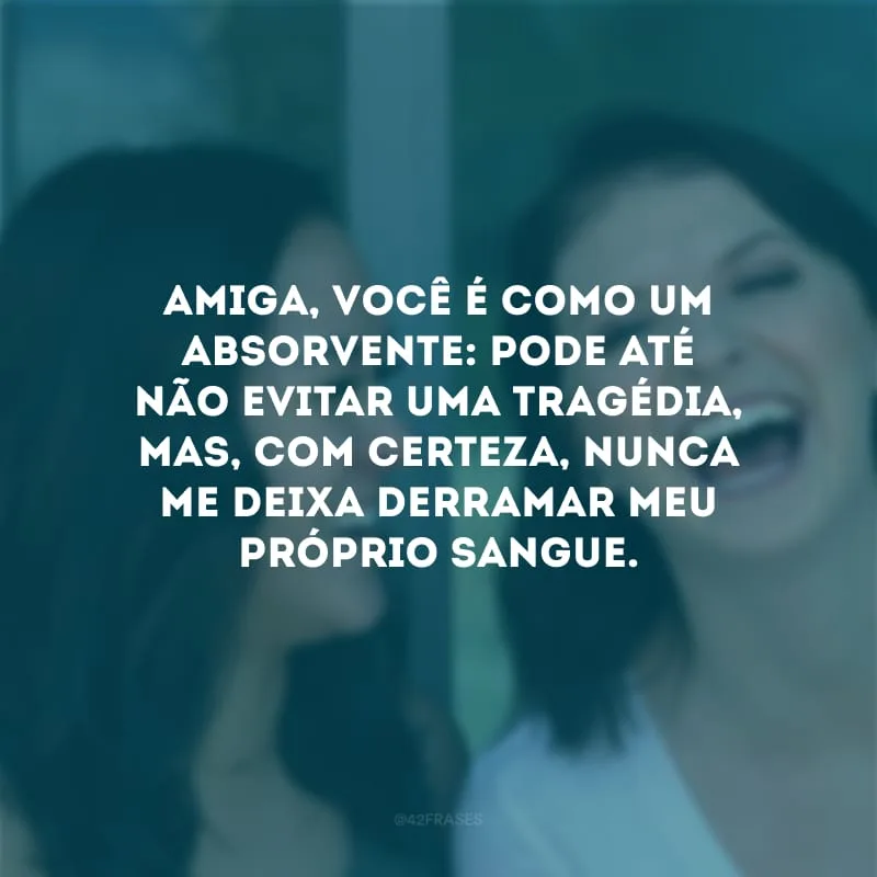 Amiga, você é como um absorvente: pode até não evitar uma tragédia, mas, com certeza, nunca me deixa derramar meu próprio sangue.