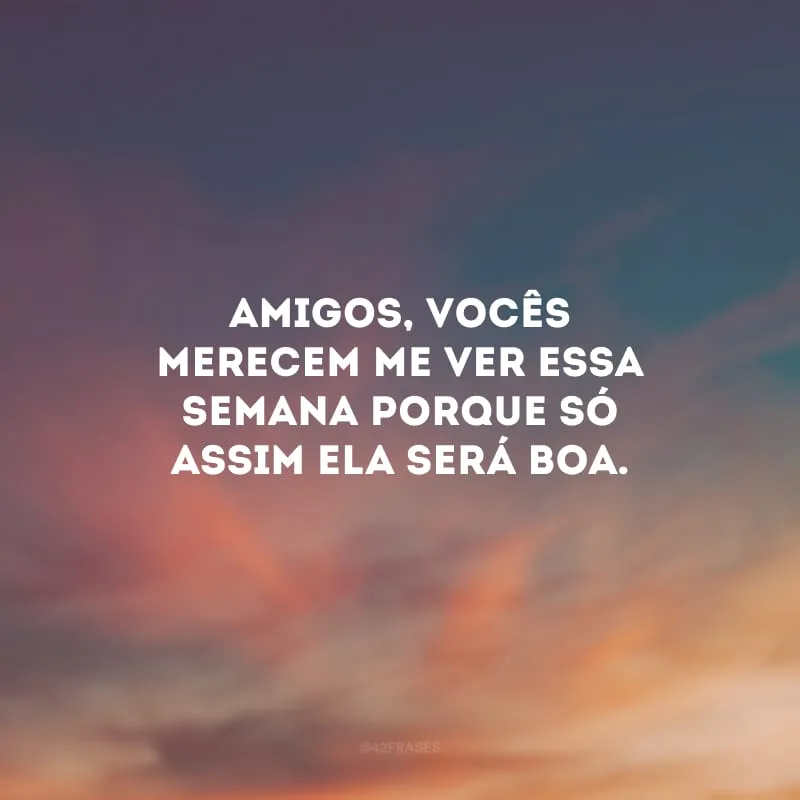 Amigos, vocês merecem me ver essa semana porque só assim ela será boa. 