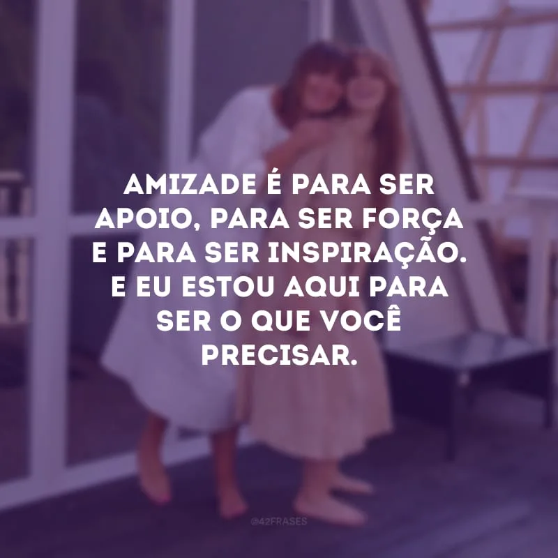 Amizade é para ser apoio, para ser força e para ser inspiração. E eu estou aqui para ser o que você precisar.