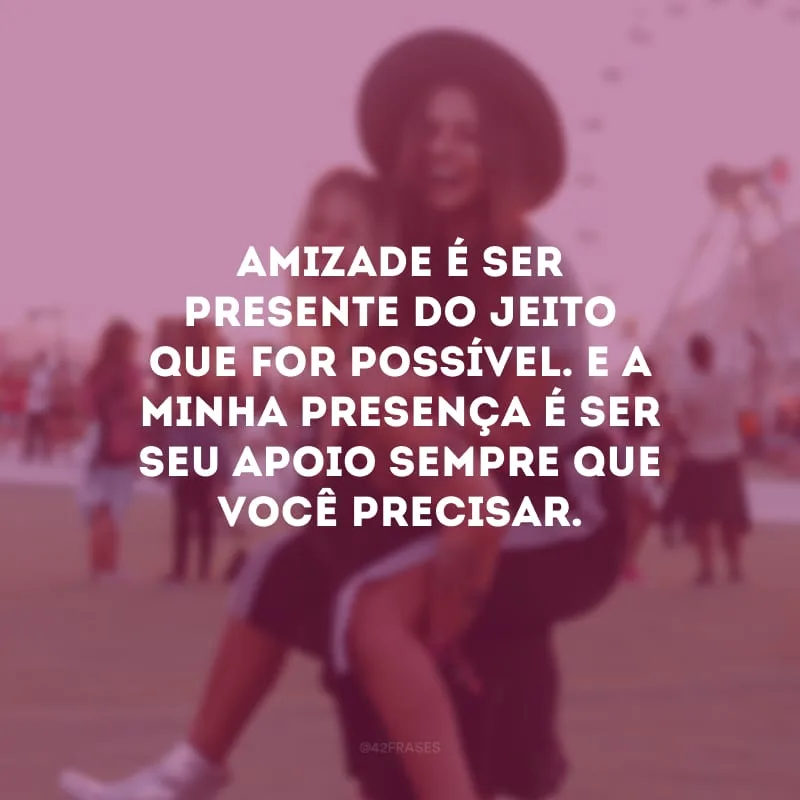 Amizade é ser presente do jeito que for possível. E a minha presença é ser seu apoio sempre que você precisar.