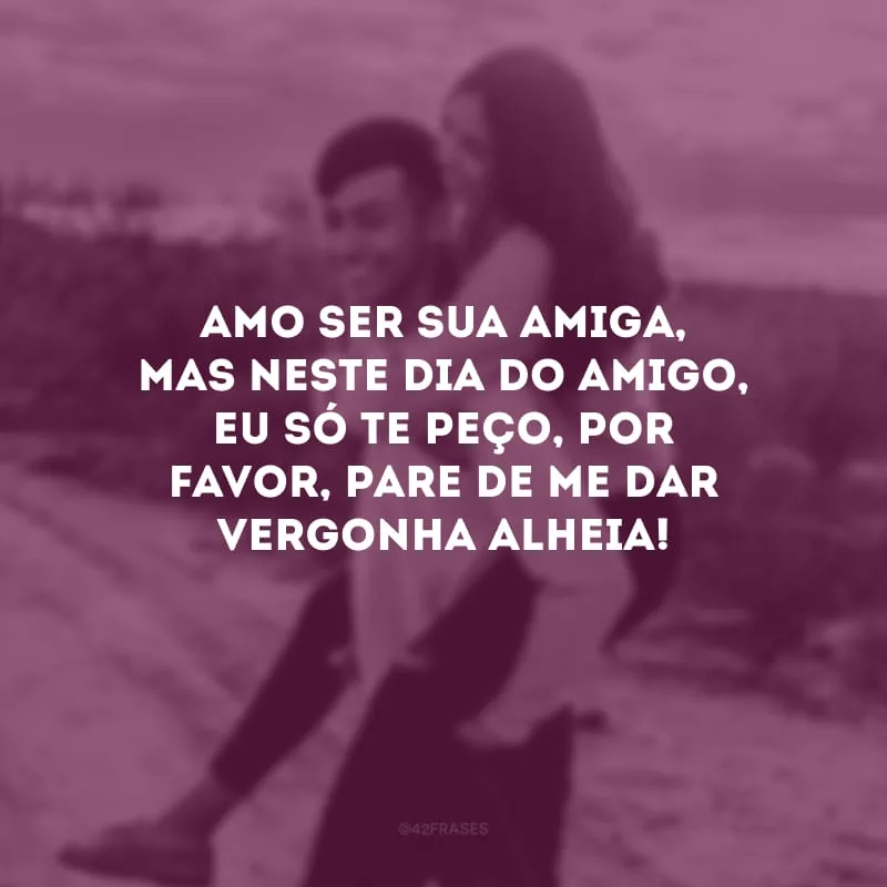 Amo ser sua amiga, mas neste Dia do Amigo, eu só te peço, por favor, pare de me dar vergonha alheia! 