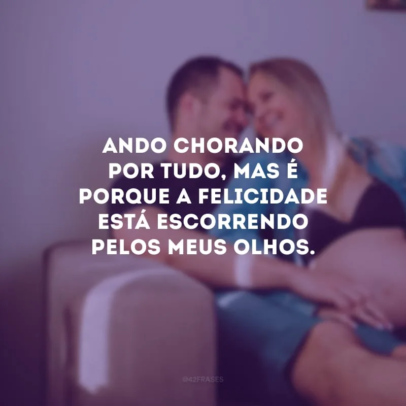 Ando chorando por tudo, mas é porque a felicidade está escorrendo pelos meus olhos.