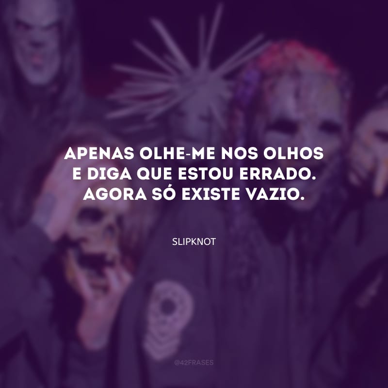 Apenas olhe-me nos olhos e diga que estou errado. Agora só existe vazio.