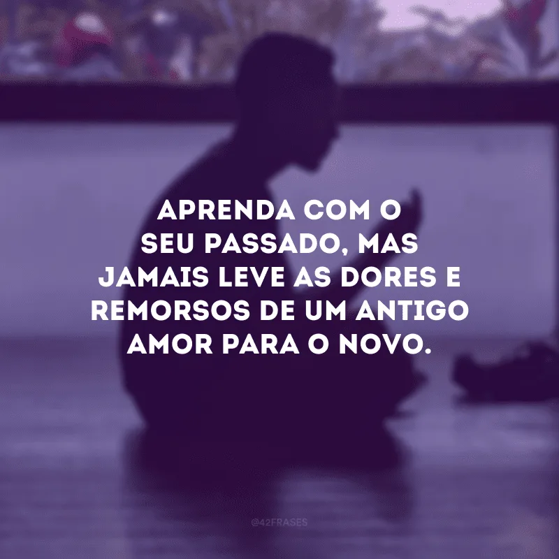 Aprenda com o seu passado, mas jamais leve as dores e remorsos de um antigo amor para o novo. 