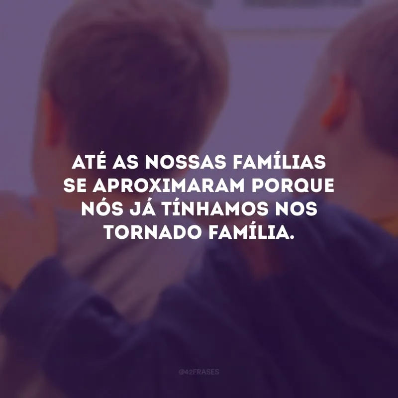 Até as nossas famílias se aproximaram porque nós já tínhamos nos tornado família.