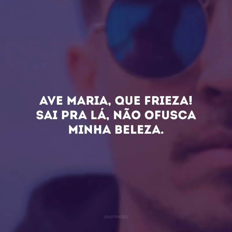Ave Maria, que frieza! Sai pra lá, não ofusca minha beleza.