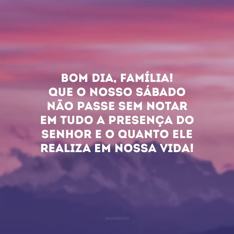 Bom dia, família! Que o nosso sábado não passe sem notar em tudo a presença do Senhor e o quanto Ele realiza em nossa vida!