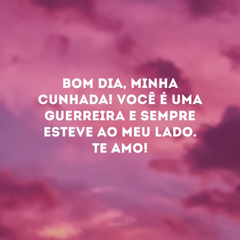 Bom dia, minha cunhada! Você é uma guerreira e sempre esteve ao meu lado. Te amo!
