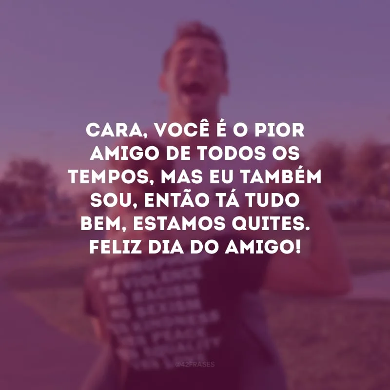Cara, você é o pior amigo de todos os tempos, mas eu também sou, então tá tudo bem, estamos quites. Feliz Dia do Amigo! 