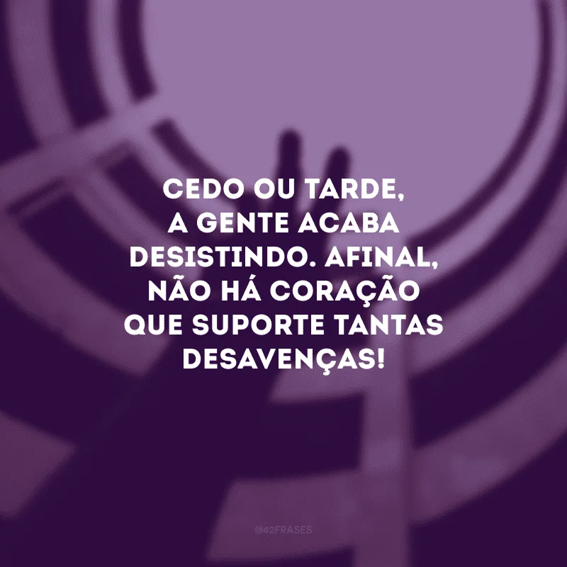 Cedo ou tarde, a gente acaba desistindo. Afinal, não há coração que suporte tantas desavenças!