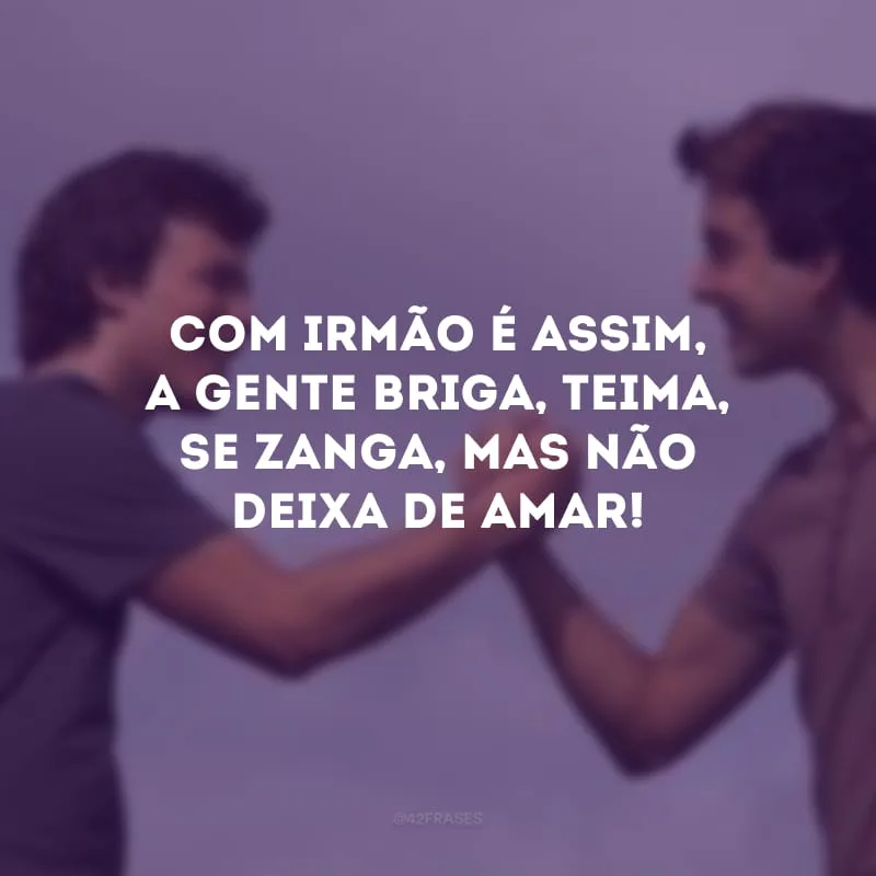 Com irmão é assim, a gente briga, teima, se zanga, mas não deixa de amar! 