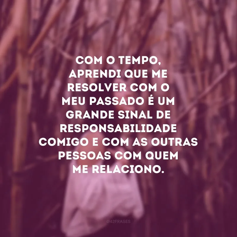 Com o tempo, aprendi que me resolver com o meu passado é um grande sinal de responsabilidade comigo e com as outras pessoas com quem me relaciono. 