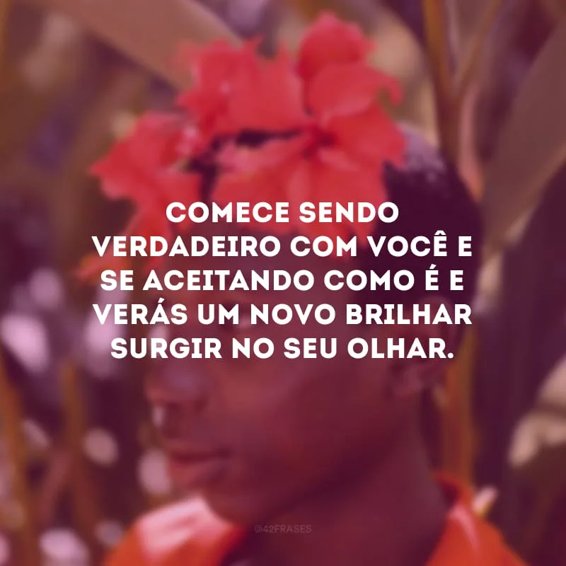 Comece sendo verdadeiro com você e se aceitando como é e verás um novo brilhar surgir no seu olhar.
