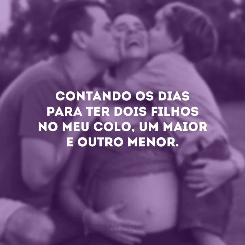 Contando os dias para ter dois filhos no meu colo, um maior e outro menor.