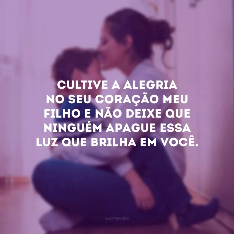 Cultive a alegria no seu coração meu filho e não deixe que ninguém apague essa luz que brilha em você.