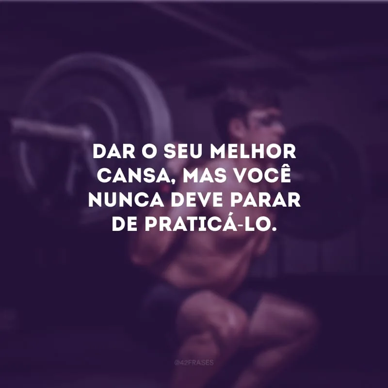 Dar o seu melhor cansa, mas você nunca deve parar de praticá-lo.