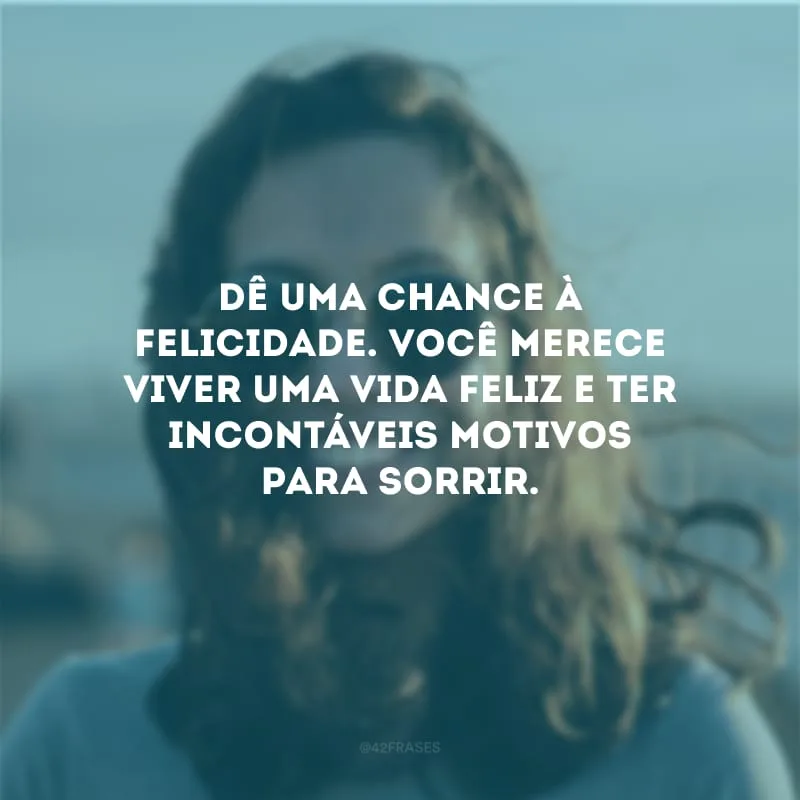 Dê uma chance à felicidade. Você merece viver uma vida feliz e ter incontáveis motivos para sorrir.