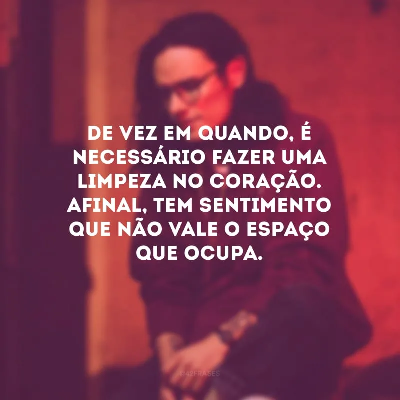 De vez em quando, é necessário fazer uma limpeza no coração. Afinal, tem sentimento que não vale o espaço que ocupa. 