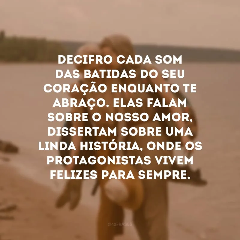 Decifro cada som das batidas do seu coração enquanto te abraço. Elas falam sobre o nosso amor, dissertam sobre uma linda história, onde os protagonistas vivem felizes para sempre. 