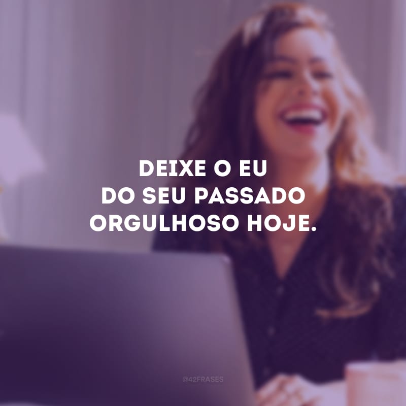 Deixe o eu do seu passado orgulhoso hoje. 