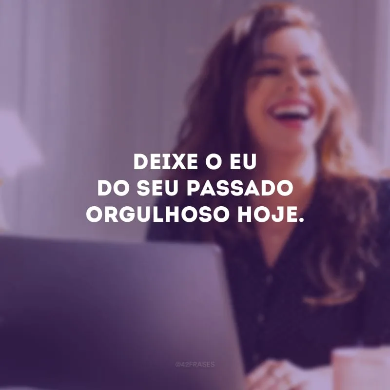 Deixe o eu do seu passado orgulhoso hoje. 