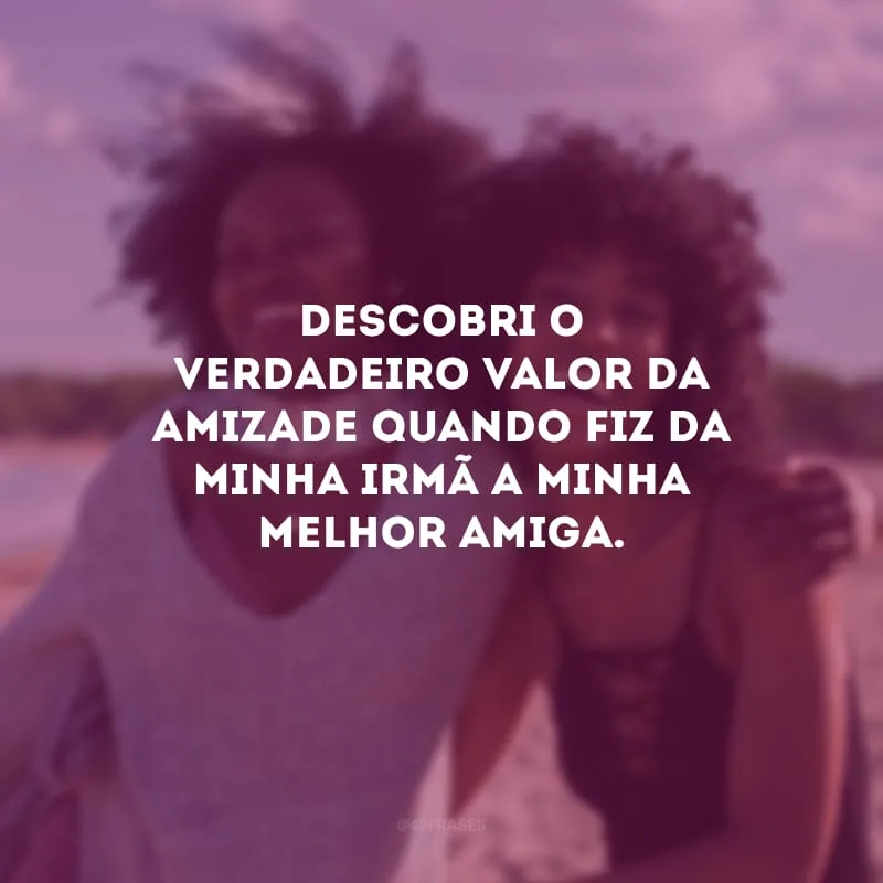 Descobri o verdadeiro valor da amizade quando fiz da minha irmã a minha melhor amiga.