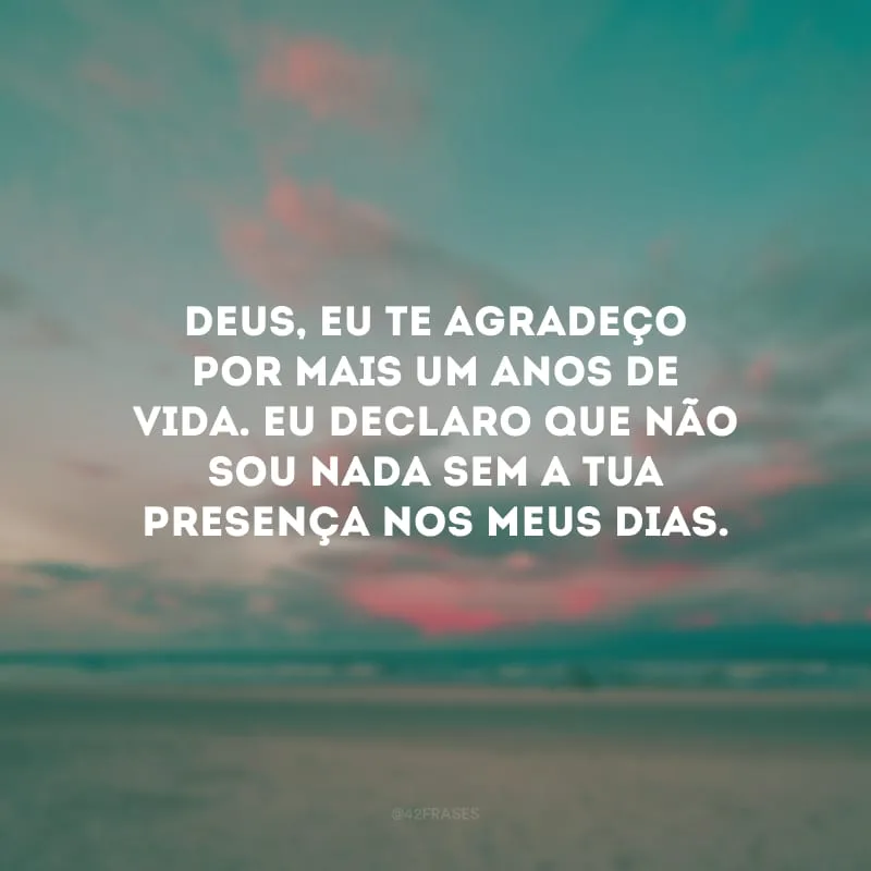 Deus, eu te agradeço por mais um anos de vida. Eu declaro que não sou nada sem a Tua presença nos meus dias.