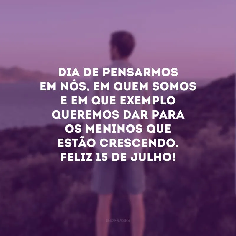 Dia de pensarmos em nós, em quem somos e em que exemplo queremos dar para os meninos que estão crescendo. Feliz 15 de julho!