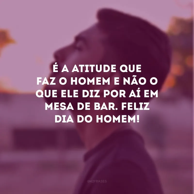 É a atitude que faz o homem e não o que ele diz por aí em mesa de bar. Feliz Dia do Homem!