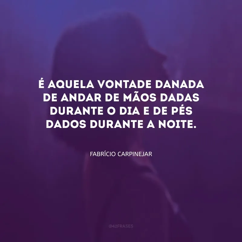 É aquela vontade danada de andar de mãos dadas durante o dia e de pés dados durante a noite.