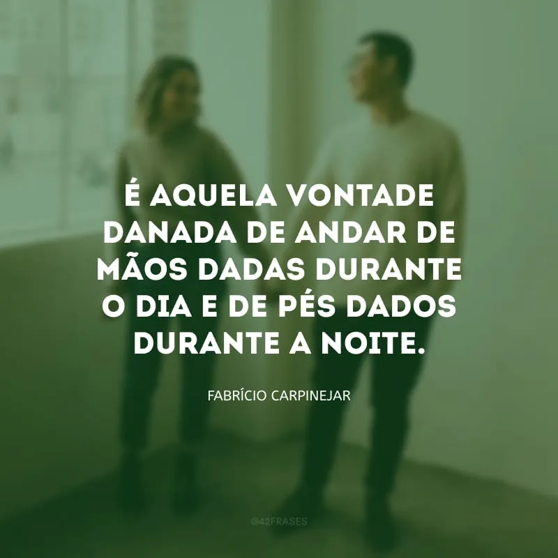 É aquela vontade danada de andar de mãos dadas durante o dia e de pés dados durante a noite.