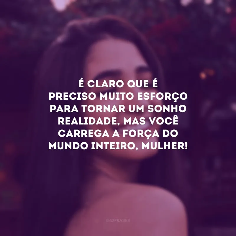 É claro que é preciso muito esforço para tornar um sonho realidade, mas você carrega a força do mundo inteiro, mulher!
