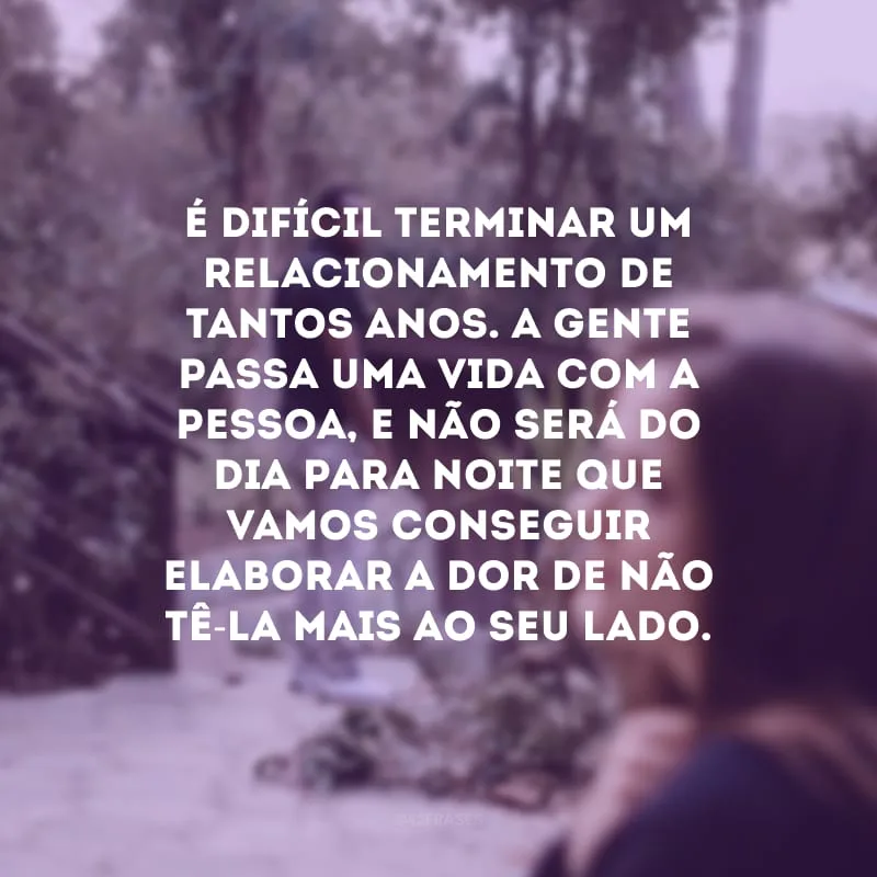 É difícil terminar um relacionamento de tantos anos. A gente passa uma vida com a pessoa, e não será do dia para noite que vamos conseguir elaborar a dor de não tê-la mais ao seu lado. 