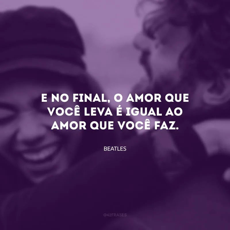 E no final, o amor que você leva é igual ao amor que você faz.