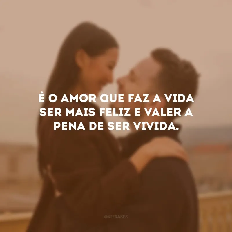 É o amor que faz a vida ser mais feliz e valer a pena de ser vivida.