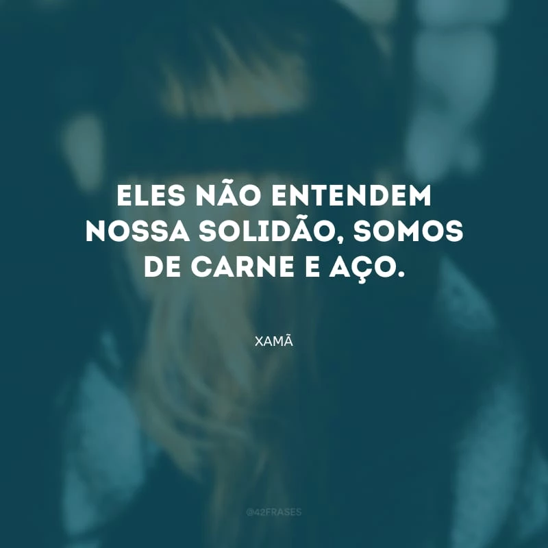 Eles não entendem nossa solidão, somos de carne e aço.