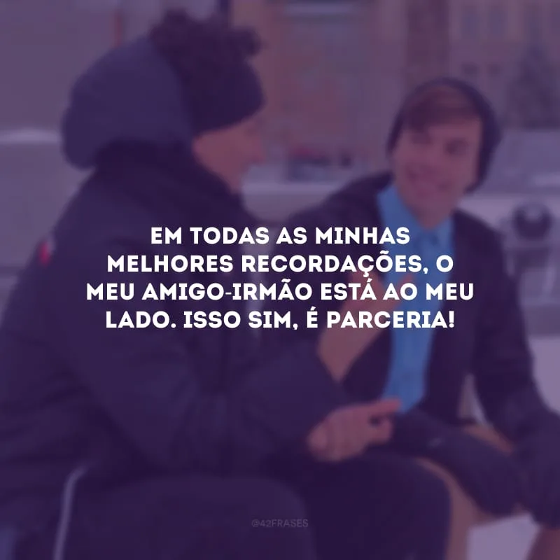 Em todas as minhas melhores recordações, o meu amigo-irmão está ao meu lado. Isso sim, é parceria!