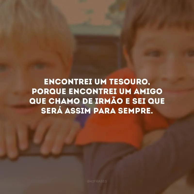 Encontrei um tesouro, porque encontrei um amigo que chamo de irmão e sei que será assim para sempre.
