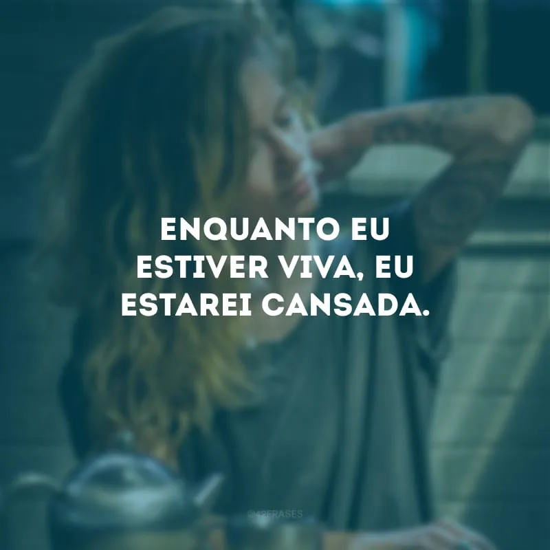 Enquanto eu estiver viva, eu estarei cansada.