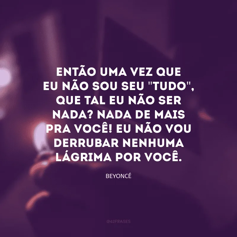 Então uma vez que eu não sou seu \"tudo\", que tal eu não ser nada? Nada de mais pra você! Eu não vou derrubar nenhuma lágrima por você. 