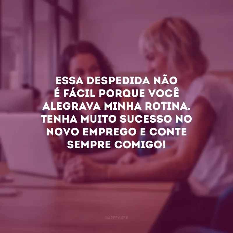 Essa despedida não é fácil porque você alegrava minha rotina. Tenha muito sucesso no novo emprego e conte sempre comigo!