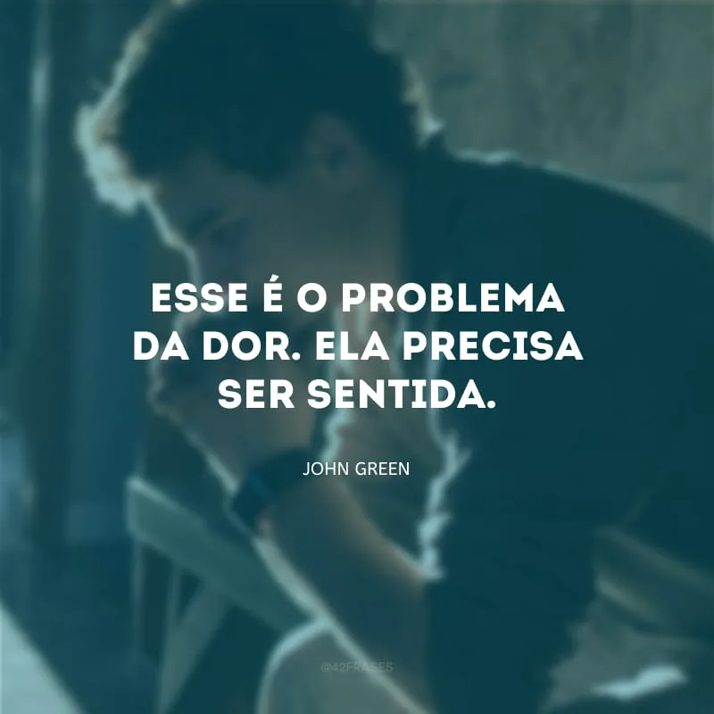 Esse é o problema da dor. Ela precisa ser sentida.
