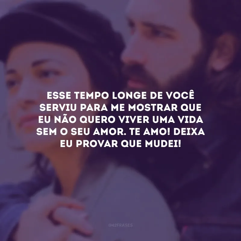 Esse tempo longe de você serviu para me mostrar que eu não quero viver uma vida sem o seu amor. Te amo! Deixa eu provar que mudei!