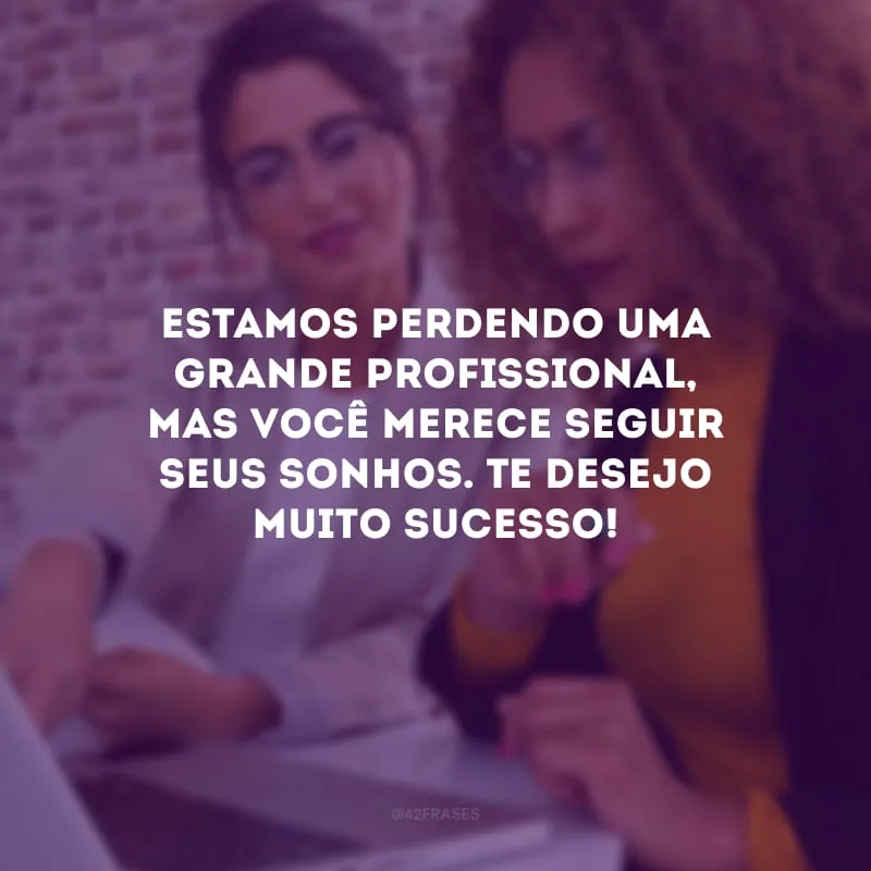 Estamos perdendo uma grande profissional, mas você merece seguir seus sonhos. Te desejo muito sucesso!